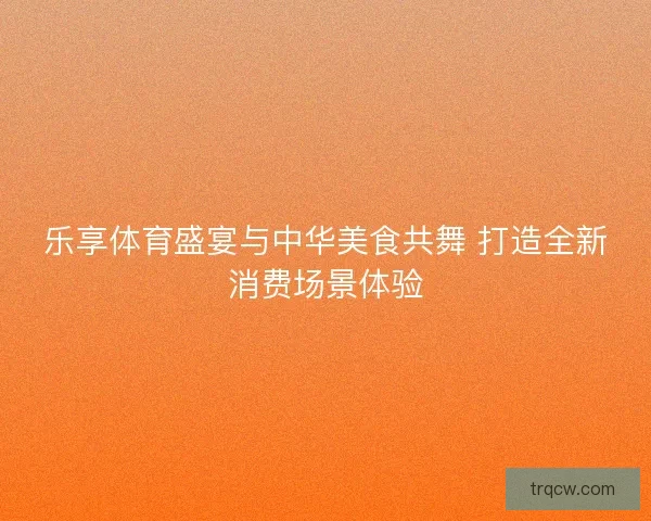 乐享体育盛宴与中华美食共舞 打造全新消费场景体验