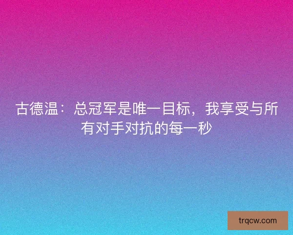古德温：总冠军是唯一目标，我享受与所有对手对抗的每一秒
