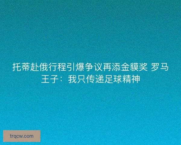 托蒂赴俄行程引爆争议再添金貘奖 罗马王子：我只传递足球精神