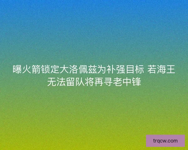 曝火箭锁定大洛佩兹为补强目标 若海王无法留队将再寻老中锋