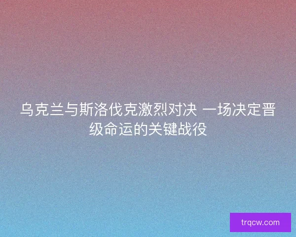 乌克兰与斯洛伐克激烈对决 一场决定晋级命运的关键战役