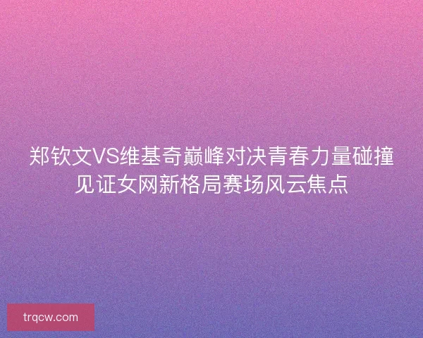 郑钦文VS维基奇巅峰对决青春力量碰撞见证女网新格局赛场风云焦点