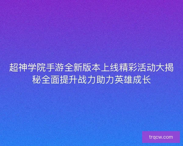 超神学院手游全新版本上线精彩活动大揭秘全面提升战力助力英雄成长