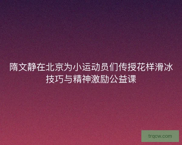 隋文静在北京为小运动员们传授花样滑冰技巧与精神激励公益课