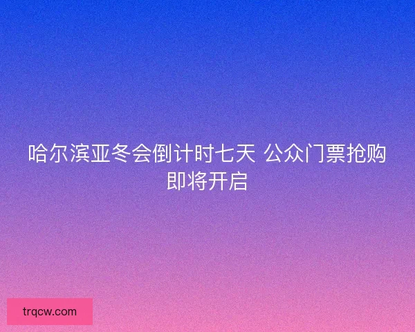 哈尔滨亚冬会倒计时七天 公众门票抢购即将开启