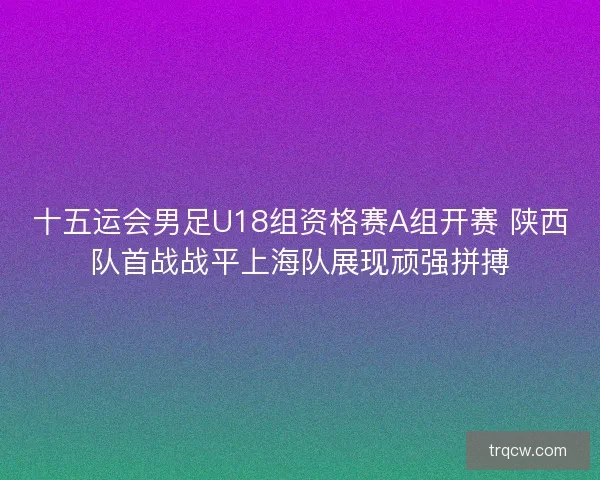 十五运会男足U18组资格赛A组开赛 陕西队首战战平上海队展现顽强拼搏