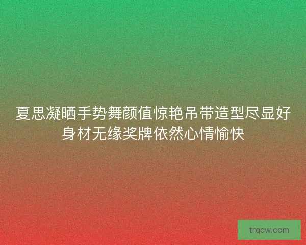夏思凝晒手势舞颜值惊艳吊带造型尽显好身材无缘奖牌依然心情愉快