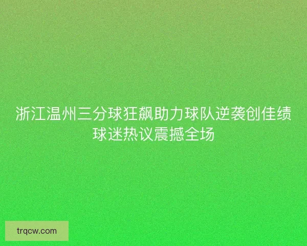 浙江温州三分球狂飙助力球队逆袭创佳绩球迷热议震撼全场