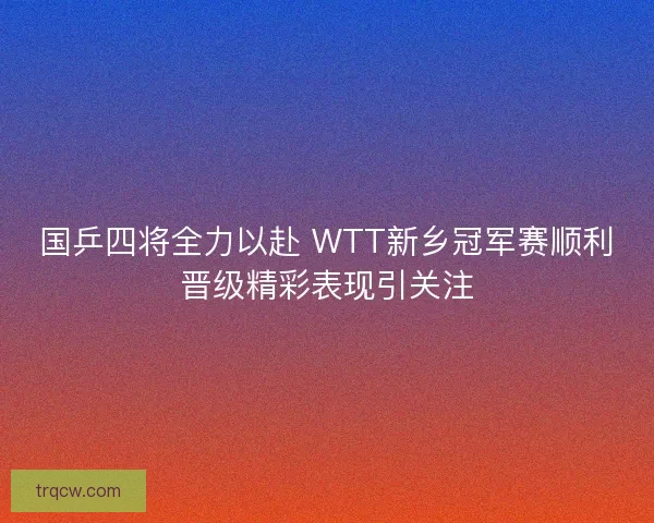 国乒四将全力以赴 WTT新乡冠军赛顺利晋级精彩表现引关注