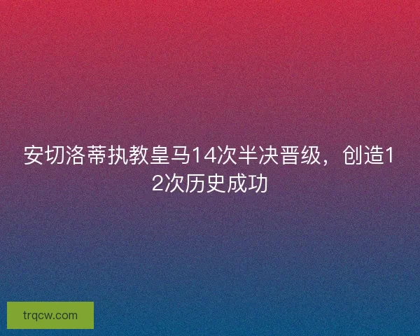 安切洛蒂执教皇马14次半决晋级，创造12次历史成功