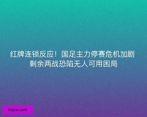 红牌连锁反应！国足主力停赛危机加剧 剩余两战恐陷无人可用困局