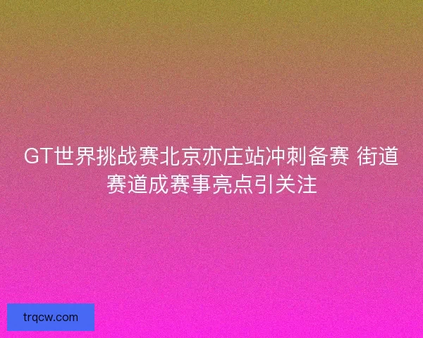 GT世界挑战赛北京亦庄站冲刺备赛 街道赛道成赛事亮点引关注