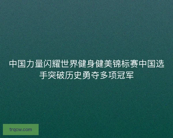 中国力量闪耀世界健身健美锦标赛中国选手突破历史勇夺多项冠军
