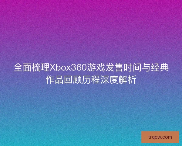 全面梳理Xbox360游戏发售时间与经典作品回顾历程深度解析
