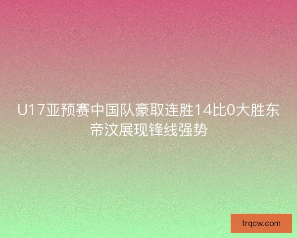U17亚预赛中国队豪取连胜14比0大胜东帝汶展现锋线强势