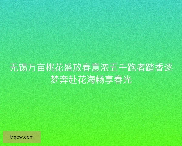 无锡万亩桃花盛放春意浓五千跑者踏香逐梦奔赴花海畅享春光