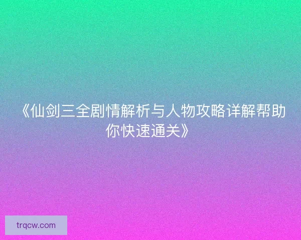 《仙剑三全剧情解析与人物攻略详解帮助你快速通关》
