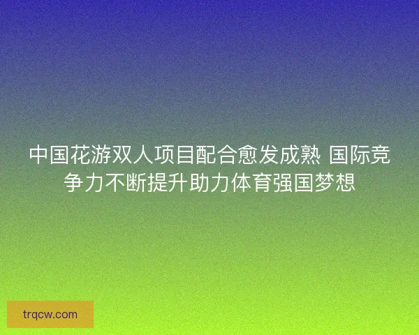 中国花游双人项目配合愈发成熟 国际竞争力不断提升助力体育强国梦想