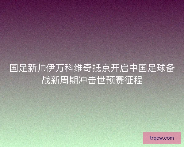 国足新帅伊万科维奇抵京开启中国足球备战新周期冲击世预赛征程