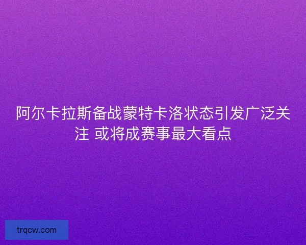 阿尔卡拉斯备战蒙特卡洛状态引发广泛关注 或将成赛事最大看点