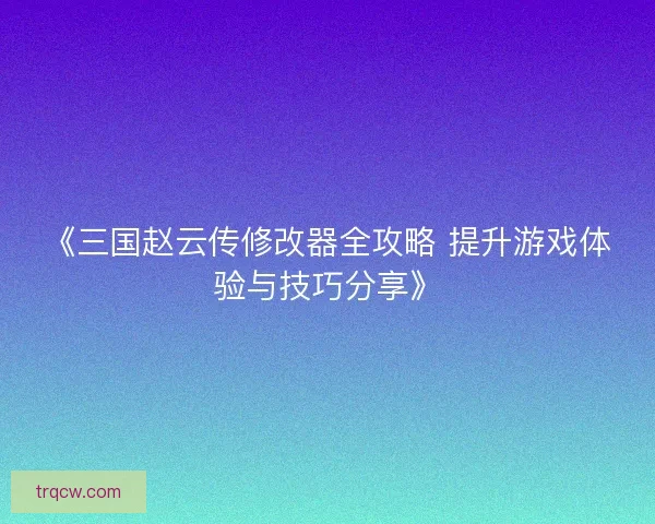 《三国赵云传修改器全攻略 提升游戏体验与技巧分享》