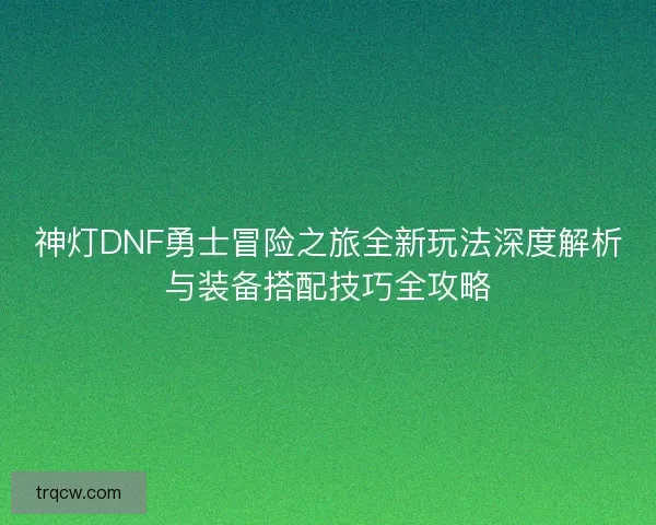 神灯DNF勇士冒险之旅全新玩法深度解析与装备搭配技巧全攻略