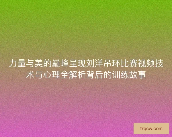 力量与美的巅峰呈现刘洋吊环比赛视频技术与心理全解析背后的训练故事