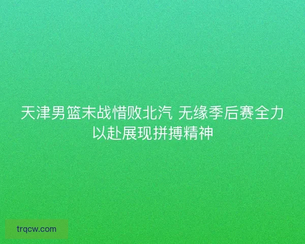 天津男篮末战惜败北汽 无缘季后赛全力以赴展现拼搏精神