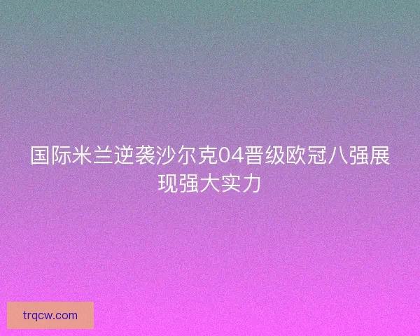 国际米兰逆袭沙尔克04晋级欧冠八强展现强大实力